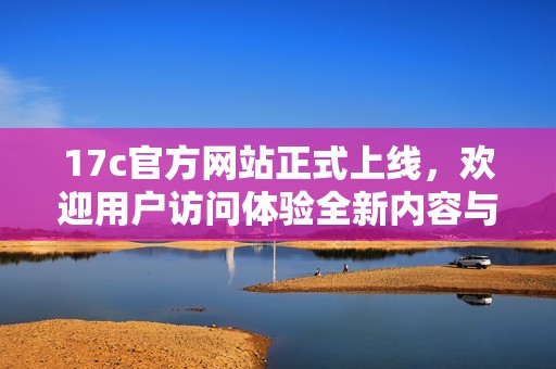 17c官方網(wǎng)站正式上線，歡迎用戶訪問體驗全新內(nèi)容與服務(wù)