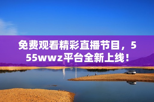 免費(fèi)觀看精彩直播節(jié)目，555wwz平臺(tái)全新上線！