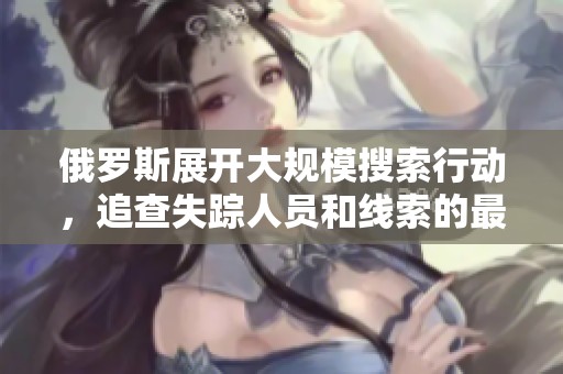 俄羅斯展開大規(guī)模搜索行動，追查失蹤人員和線索的最新進(jìn)展
