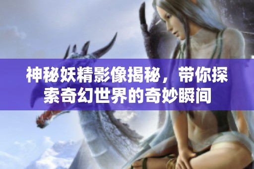 神秘妖精影像揭秘，帶你探索奇幻世界的奇妙瞬間