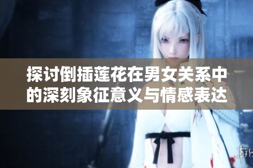 探討倒插蓮花在男女關(guān)系中的深刻象征意義與情感表達(dá)