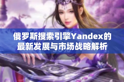 俄羅斯搜索引擎Yandex的最新發(fā)展與市場戰(zhàn)略解析