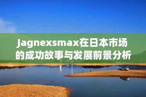 Jagnexsmax在日本市場(chǎng)的成功故事與發(fā)展前景分析