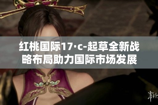 紅桃國(guó)際17·c-起草全新戰(zhàn)略布局助力國(guó)際市場(chǎng)發(fā)展