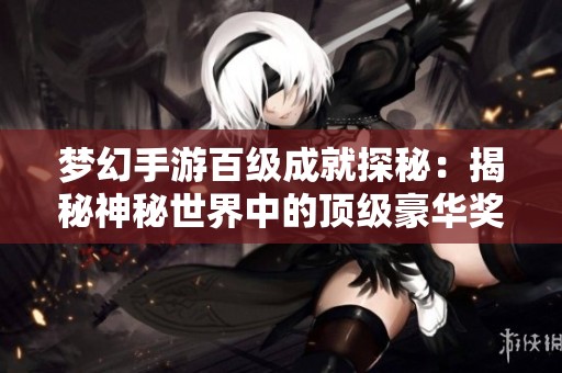夢幻手游百級成就探秘：揭秘神秘世界中的頂級豪華獎勵與豐厚回報