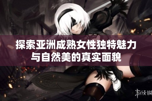 探索亞洲成熟女性獨(dú)特魅力與自然美的真實(shí)面貌