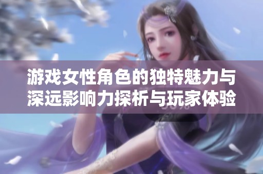 游戲女性角色的獨特魅力與深遠影響力探析與玩家體驗的奇妙交融