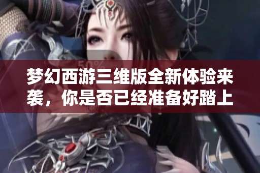 夢幻西游三維版全新體驗來襲，你是否已經準備好踏上這段奇幻旅程了呢
