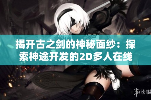 揭開古之劍的神秘面紗：探索神途開發(fā)的2D多人在線PK網(wǎng)游的魅力與實用攻略指南