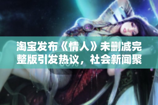 淘寶發(fā)布《情人》未刪減完整版引發(fā)熱議，社會新聞聚焦影片背后的影響與討論