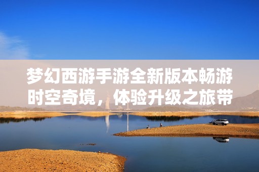 夢(mèng)幻西游手游全新版本暢游時(shí)空奇境，體驗(yàn)升級(jí)之旅帶來(lái)的無(wú)限樂(lè)趣與挑戰(zhàn)