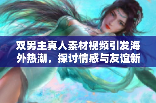 雙男主真人素材視頻引發(fā)海外熱潮，探討情感與友誼新視角
