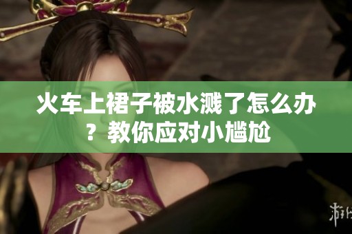 火車上裙子被水濺了怎么辦？教你應(yīng)對(duì)小尷尬