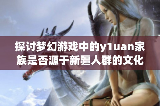 探討夢幻游戲中的y1uan家族是否源于新疆人群的文化背景和影響