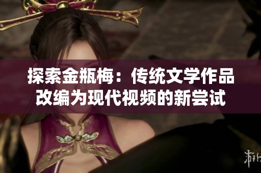 探索金瓶梅：傳統(tǒng)文學(xué)作品改編為現(xiàn)代視頻的新嘗試