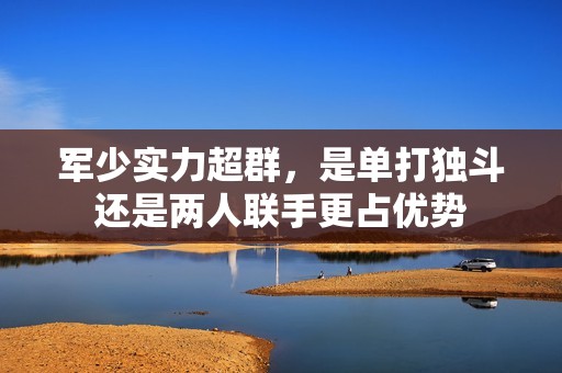 軍少實力超群，是單打獨斗還是兩人聯(lián)手更占優(yōu)勢