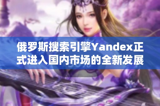 俄羅斯搜索引擎Yandex正式進(jìn)入國內(nèi)市場(chǎng)的全新發(fā)展戰(zhàn)略