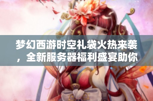 夢幻西游時空禮袋火熱來襲，全新服務(wù)器福利盛宴助你暢享冒險之旅