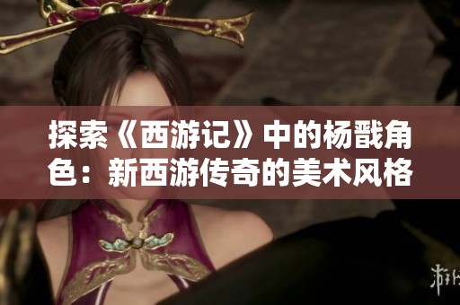探索《西游記》中的楊戩角色：新西游傳奇的美術(shù)風(fēng)格與劇情深度分析