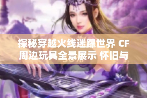 探秘穿越火線迷蹤世界 CF周邊玩具全景展示 懷舊與時尚的完美碰撞