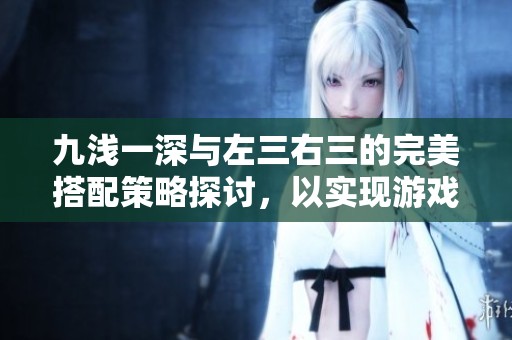 九淺一深與左三右三的完美搭配策略探討，以實(shí)現(xiàn)游戲中的巧妙平衡