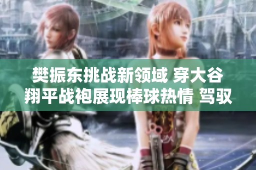 樊振東挑戰(zhàn)新領(lǐng)域 穿大谷翔平戰(zhàn)袍展現(xiàn)棒球熱情 駕馭多項體育活動的魅力