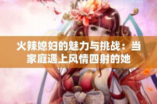 火辣媳婦的魅力與挑戰(zhàn)：當(dāng)家庭遇上風(fēng)情四射的她