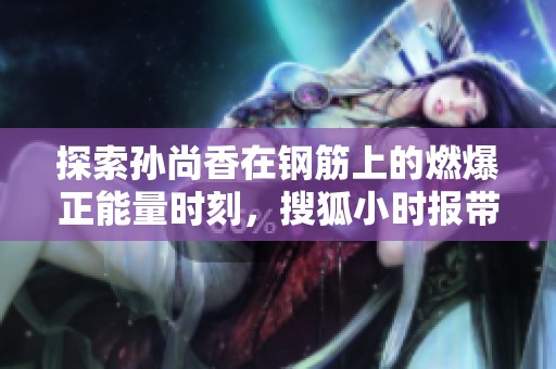 探索孫尚香在鋼筋上的燃爆正能量時(shí)刻，搜狐小時(shí)報(bào)帶你揭秘背后的故事與精彩瞬間