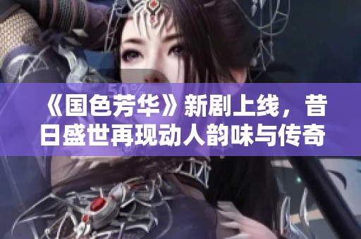 《國(guó)色芳華》新劇上線(xiàn)，昔日盛世再現(xiàn)動(dòng)人韻味與傳奇故事