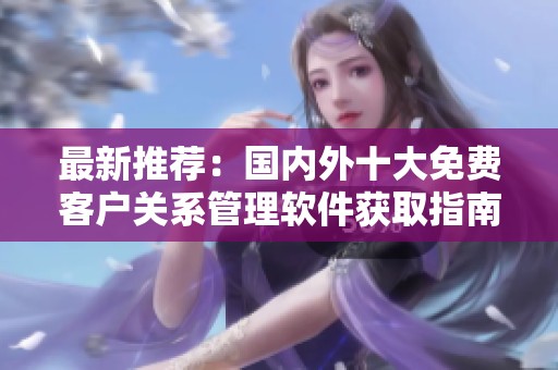 最新推薦：國(guó)內(nèi)外十大免費(fèi)客戶(hù)關(guān)系管理軟件獲取指南