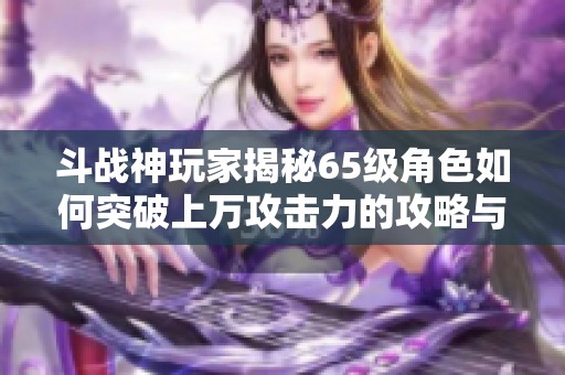 斗戰(zhàn)神玩家揭秘65級角色如何突破上萬攻擊力的攻略與技巧分享