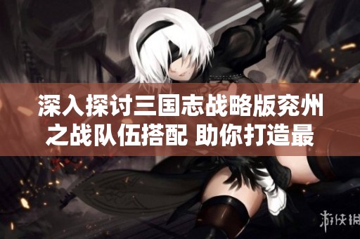 深入探討三國志戰(zhàn)略版兗州之戰(zhàn)隊伍搭配 助你打造最強特性武將組合