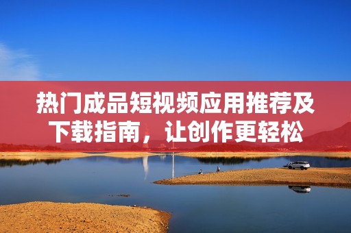 熱門(mén)成品短視頻應(yīng)用推薦及下載指南，讓創(chuàng)作更輕松