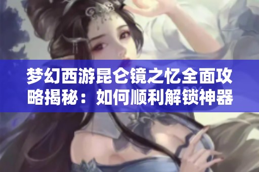 夢(mèng)幻西游昆侖鏡之憶全面攻略揭秘：如何順利解鎖神器任務(wù)的奇幻冒險(xiǎn)之旅