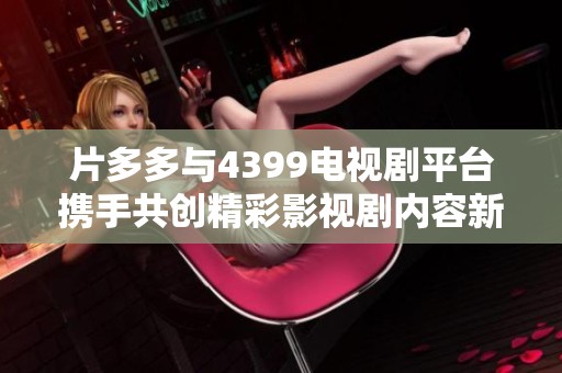 片多多與4399電視劇平臺攜手共創(chuàng)精彩影視劇內(nèi)容新紀(jì)元