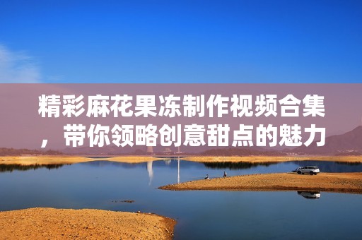 精彩麻花果凍制作視頻合集，帶你領(lǐng)略創(chuàng)意甜點的魅力與樂趣