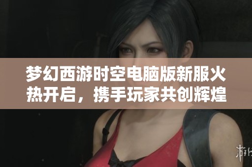 夢幻西游時空電腦版新服火熱開啟，攜手玩家共創(chuàng)輝煌盛世體驗