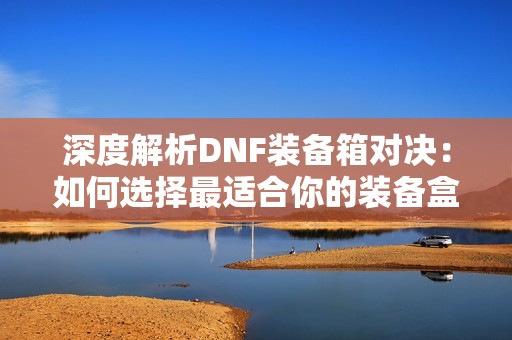 深度解析DNF裝備箱對決：如何選擇最適合你的裝備盒子方案