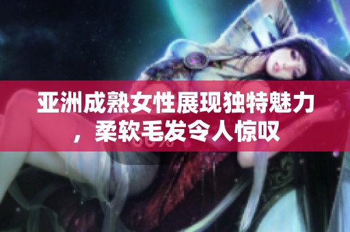 亞洲成熟女性展現(xiàn)獨特魅力，柔軟毛發(fā)令人驚嘆