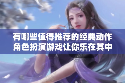 有哪些值得推薦的經(jīng)典動(dòng)作角色扮演游戲讓你樂在其中與眾不同的體驗(yàn)