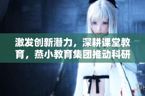 激發(fā)創(chuàng)新潛力，深耕課堂教育，燕小教育集團(tuán)推動科研與教師培訓(xùn)的雙重提升