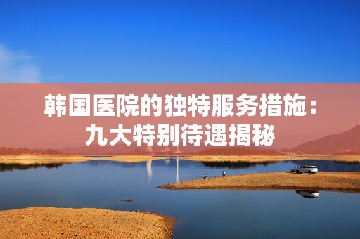 韓國醫(yī)院的獨(dú)特服務(wù)措施：九大特別待遇揭秘