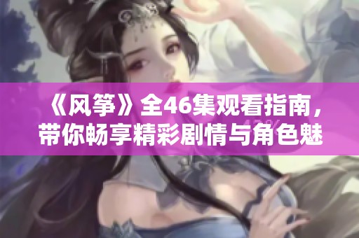 《風(fēng)箏》全46集觀看指南，帶你暢享精彩劇情與角色魅力