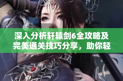 深入分析軒轅劍6全攻略及完美通關(guān)技巧分享，助你輕松暢玩游戲體驗(yàn)