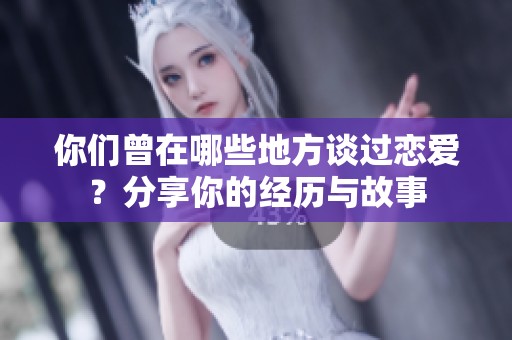 你們曾在哪些地方談過戀愛？分享你的經(jīng)歷與故事