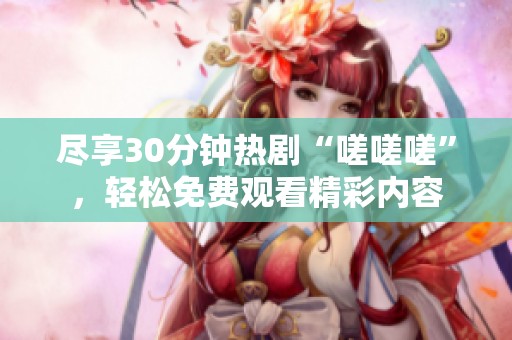 盡享30分鐘熱劇“嗟嗟嗟”，輕松免費觀看精彩內(nèi)容