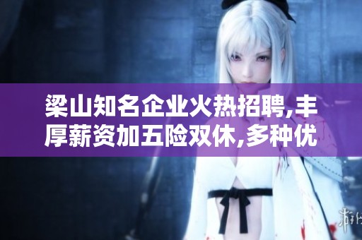 梁山知名企業(yè)火熱招聘,豐厚薪資加五險(xiǎn)雙休,多種優(yōu)質(zhì)崗位等待您的加入! 梁山知名企業(yè)火熱招聘,豐厚薪資加五險(xiǎn)雙休,多種優(yōu)質(zhì)崗位等待您的加入!