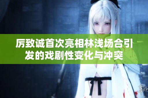 厲致誠首次亮相林淺場合引發(fā)的戲劇性變化與沖突