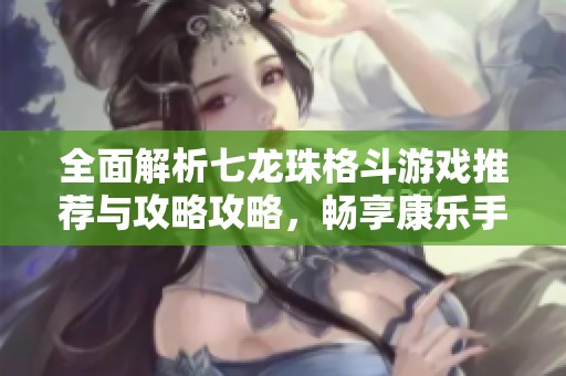 全面解析七龍珠格斗游戲推薦與攻略攻略，暢享康樂手游精彩體驗(yàn)