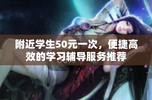 附近學(xué)生50元一次，便捷高效的學(xué)習(xí)輔導(dǎo)服務(wù)推薦
